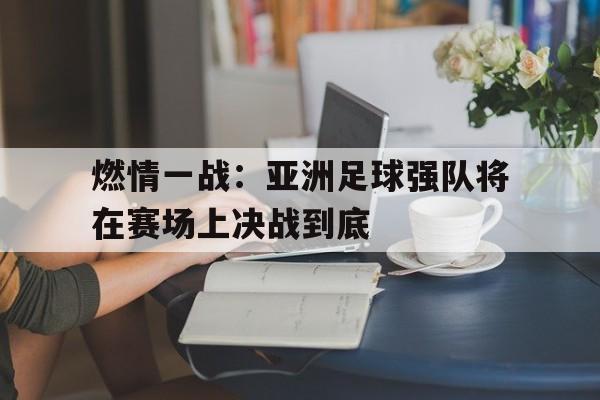 九州娱乐官网-燃情一战：亚洲足球强队将在赛场上决战到底