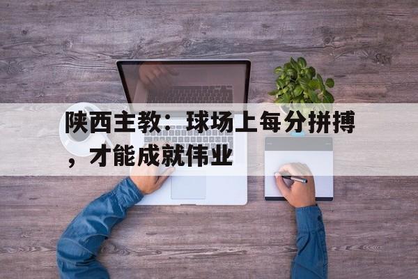 九州娱乐登录入口-陕西主教：球场上每分拼搏，才能成就伟业(陕西球员)