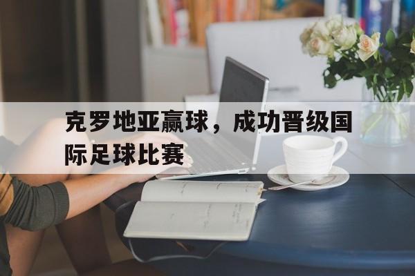 克罗地亚赢球,成功晋级国际足球比赛的简单介绍 克罗地亚赢球,成功晋级国际足球比赛的简单介绍